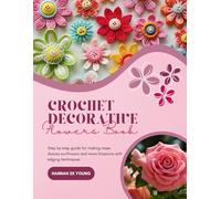 Crochet Decorative Flowers Book: Step by step guide for making roses daisies sunflowers and more blossoms with edging techniques