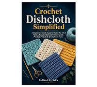 Crochet Dishcloth Simplified: A Beginner-Friendly Guide to Master the Art of Making Beautiful Dishcloth Patterns with Practical Projects to Create from Home