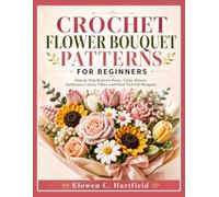 CROCHET FLOWER BOUQUET PATTERNS FOR BEGINNERS: Step-by-Step Realistic Roses, Tulips, Daisies, Sunflowers, Leaves, Fillers, and Hand-Tied Gift Bouquets