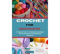 CROCHET FOR BEGINNERS: A Complete Guide To Creating Stunning Designs With Simple Stitches And Step-By-Step Instructions