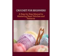 CROCHET FOR BEGINNERS: A Step-by-Step Manual to Mastering Basic Stitches and Patterns