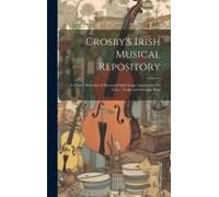 Crosby's Irish Musical Repository: A Choice Selection Of Esteemed Irish Songs Adapted For The Voice, Violin And German Flute