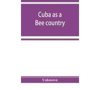 Cuba As A Bee Country. A Guide To The Prospective Bee-Keeper And Those Who Wish Information Relative To The Island's Resources