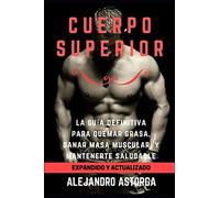 Cuerpo Superior: La guía definitiva para quemar grasa, ganar masa muscular, y mantenerte saludable