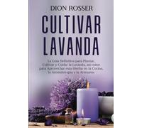 Cultivar lavanda: La guía definitiva para plantar, cultivar y cuidar la lavanda, así como para aprovechar esta hierba en la cocina, la aromaterapia y la artesanía