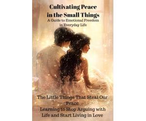 Cultivating Peace in the Small Things,A Guide to Emotional Freedom in Everyday Life: The Little Things That Steal Our Peace Learning to Stop Arguing with Life and Start Living in Love