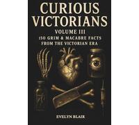 Curious Victorians Volume III: 150 Grim And Macabre Facts From The Victorian Era