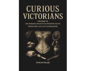 Curious Victorians:: Volume VII - 150 Strange Beauty & Hygiene Facts From The Cult Of Cleanliness