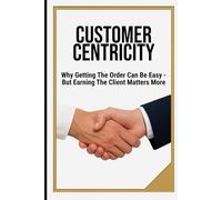 CUSTOMER CENTRICITY: Why Getting the Order Can Be Easy - But Earning the Client Matters More | Book for Business, Management, Leadership, Schools | Format 6x9 | 15.24 x 22.81 cm | 128 pages