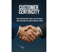 CUSTOMER CENTRICITY: Why Getting the Order Can Be Easy - But Earning the Client Matters More | For Business, Sales, Leadership, Management and more ...| Format 6x9 | 15.24 x 22.81 cm | 128 pages