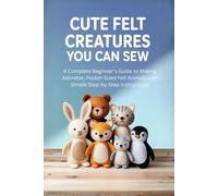 Cute Felt Creatures You Can Sew:: A Complete Beginner’s Guide to Making Adorable, Pocket-Sized Felt Animals with Simple Step-by-Step Instructions