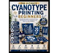 Cyanotype Printing For Beginners: A Step-By-Step Guide To Creating Stunning Blue Botanical Prints, Photograms, And Fabric Art With Confidence