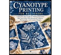 Cyanotype Printing For Beginners: A Step-By-Step Guide To Making Beautiful Blue Sun Prints With Botanicals, Objects, Photographs, And Creative Designs