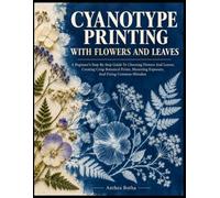 Cyanotype Printing With Flowers And Leaves: A Beginner's Step-By-Step Guide To Choosing Flowers And Leaves, Creating Crisp Botanical Prints, Mastering Exposure, And Fixing Common Mistakes