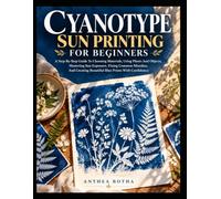 CYANOTYPE SUN PRINTING FOR BEGINNERS: A Guide To Choosing Materials, Using Plants And Objects, Mastering Sun Exposure, Fixing Common Mistakes, And Creating Beautiful Blue Prints With Confidence