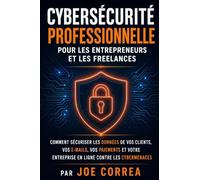 Cybersécurité Professionnelle pour les Entrepreneurs et les Freelances: Comment Sécuriser les Données de Vos Clients, Vos E-mails, Vos Paiements et Votre Entreprise en Ligne contre les Cybermenaces
