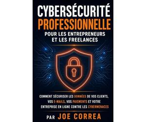 Cybersécurité Professionnelle pour les Entrepreneurs et les Freelances: Comment Sécuriser les Données de Vos Clients, Vos E-mails, Vos Paiements et Votre Entreprise en Ligne contre les Cybermenaces