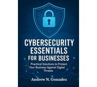Cybersecurity Essentials for Businesses: Practical Solutions to Protect Your Business Against Digital Threats