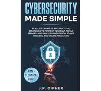 Cybersecurity Made Simple: Real-Life Examples and Practical Strategies to Protect Yourself, Family, Seniors, and Small Business from Scams, Hackers, and Online Predators (Non-Technical Guide)