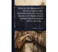 Dã(C)Lices Du Brabant Et De Ses Campagnes, Description Des Villes, Bourgs Et Principales Terres Seigneuriales De Ce Duchã(C)......