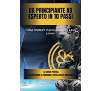 Da Principiante ad Esperto in 10 Passi: Come ChatGPT Può Rivoluzionare il Tuo Lavoro: La guida pratica per sfruttare al massimo l’intelligenza artificiale e migliorare la produttività