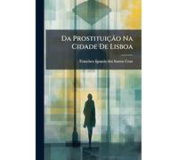 Da Prostituição Na Cidade De Lisboa: Ou Considerações Historicas, Hygienicas E Administrativas Em Geral Sobre As Prostitutas, E Em Especial Na Referida Cidade...