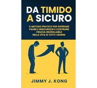 Da Timido a Sicuro: Il metodo pratico per superare paure e insicurezze e costruire fiducia incrollabile nella vita di tutti i giorni