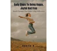 Daily Steps To Being Happy, Joyful And Free: Small Changes That Make A Big Difference
