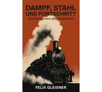 Dampf, Stahl und Fortschritt: Die Revolution der Eisenbahn: Von Stephensons Lokomotive bis zum Hochgeschwindigkeitszug: Wie die Schiene unsere Welt formte und die Moderne erschuf