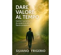 Dare valore al tempo: gestire il tuo tempo così da renderlo un atto di libertà consapevole