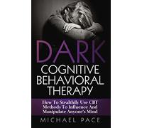 Dark Cognitive Behavioral Therapy: How To Stealthily Use CBT Methods To Influence And Manipulate Anyone’s Mind