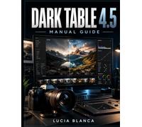 DARK TABLE 4.5 MANUAL GUIDE: The Complete Step-by-Step Handbook to Master Photo Editing, Organize Your Image Library, Process RAW Files, Enhance ... Photos with Darktable 4.5