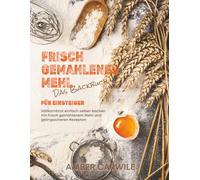 Das Backbuch für Einsteiger mit frisch gemahlenem Mehl: Vollkornbrot einfach selber backen mit frisch gemahlenem Mehl und gelingsicheren Rezepten