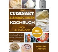 DAS CUISINART EISMASCHINEN-KOCHBUCH FÜR ANFÄNGER: Kreieren Sie cremige Kreationen mit einfachen Rezepten, Expertentipps und süßer Inspiration für jeden Löffel