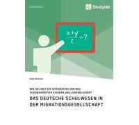 Das Deutsche Schulwesen In Der Migrationsgesellschaft. Wie Gelingt Die Integration Von Neu Zugewanderten Kindern Und Jugendlichen?
