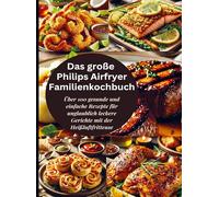 Das große Philips Airfryer Familienkochbuch: Über 100 gesunde und einfache Rezepte für unglaublich leckere Gerichte mit der Heißluftfritteuse
