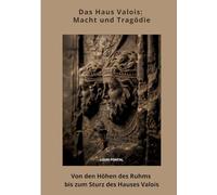 Das Haus Valois: Macht und Tragödie: Von den Höhen des Ruhms bis zum Sturz des Hauses Valois