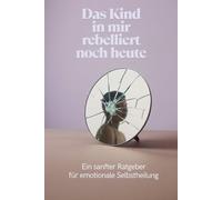 Das Kind in mir rebelliert noch heute: Ein sanfter Ratgeber für emotionale Selbstheilung