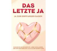 Das letzte Ja: Ja zum Empfangen sagen: Warum es so schwer ist, Liebe zuzulassen, und wie man endlich Ja zu allem sagen kann