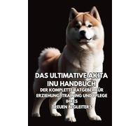 Das Ultimative Akita Inu Handbuch: Der Komplette Ratgeber für Erziehung, Training und Pflege Ihres Treuen Begleiters