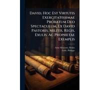 David, Hoc Est Virtutis Exercitatissimae Probatum Deo Spectaculum, Ex David Pastoris, Militis, Regis, Exulis, Ac Prophetae Exemplis