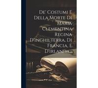 De' Costumi E Della Morte Di Maria Clementina Regina D'inghilterra, Di Francia, E D'irlanda...
