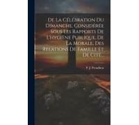 De La Célébration Du Dimanche, Considérée Sous Les Rapports De L'hygiène Publique, De La Morale, Des Relations De Famille Et De Cité...