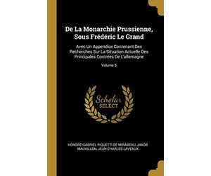 De La Monarchie Prussienne, Sous Frédéric Le Grand: Avec Un Appendice Contenant Des Recherches Sur La Situation Actuelle Des Principales Contrées De L'allemagne; Volume 5