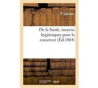 De la Santé, moyens hygiéniques pour la conserver. Suivi d'un exposé complet des dangers Perrine Lacroix (Auteur)