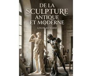 De la sculpture antique et moderne: Une exploration des évolutions de la sculpture, de l'Antiquité à l'époque moderne, par Louis Ménard