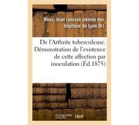De l'Arthrite tuberculeuse. Démonstration de l'existence de cette affection par inoculation De produits synoviaux, étude accompagnée d'observations recueillies à l'Hôtel-Dieu de Lyon - Jean Roux - Hac