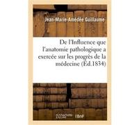 De l'Influence que l'anatomie pathologique a exercée sur les progrès de la médecine Jean-Marie-Amédée Guillaume (Auteur)