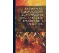 De L'invasion Allemande Dans Les Provinces De Bourgogne Et De Franche-Comté En 1870-1871...