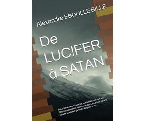 De LUCIFER à SATAN: Son origine, sa particularité, sa rébellion, son but, ses différents noms, son mode opératoire, les armes pour le vaincre, la mise en garde du Seigneur, ... etc.